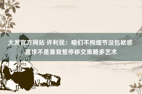 大发官方网站 许利民：咱们不拘细节没包袱感 赢球不是靠我暂停移交策略多艺术