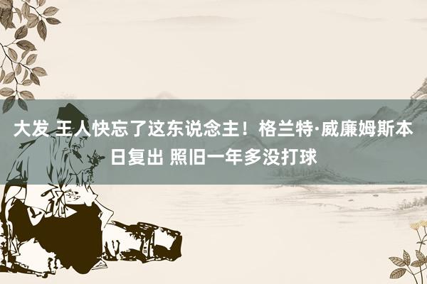 大发 王人快忘了这东说念主！格兰特·威廉姆斯本日复出 照旧一年多没打球