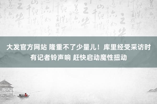 大发官方网站 隆重不了少量儿！库里经受采访时有记者铃声响 赶快启动魔性扭动