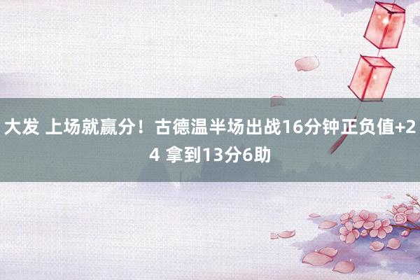 大发 上场就赢分！古德温半场出战16分钟正负值+24 拿到13分6助