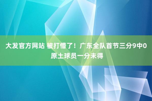 大发官方网站 被打懵了！广东全队首节三分9中0 原土球员一分未得