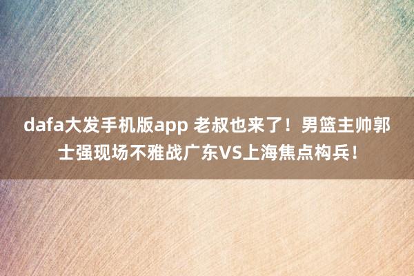 dafa大发手机版app 老叔也来了！男篮主帅郭士强现场不雅战广东VS上海焦点构兵！