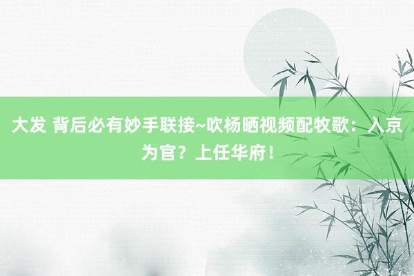 大发 背后必有妙手联接~吹杨晒视频配牧歌：入京为官？上任华府！