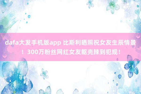 dafa大发手机版app 比斯利晒照祝女友生辰情景！300万粉丝网红女友躯壳辣到犯规！