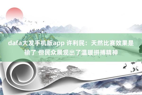 dafa大发手机版app 许利民：天然比赛效果是输了 但民众展现出了温暖拼搏精神