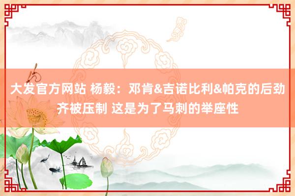 大发官方网站 杨毅：邓肯&吉诺比利&帕克的后劲齐被压制 这是为了马刺的举座性