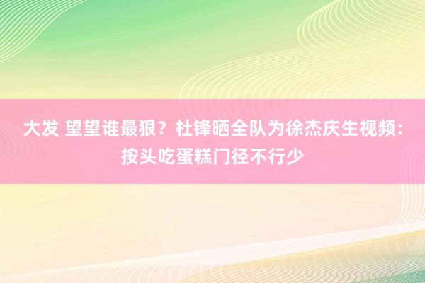 大发 望望谁最狠？杜锋晒全队为徐杰庆生视频：按头吃蛋糕门径不行少