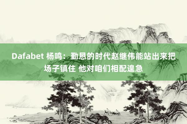 Dafabet 杨鸣：勤恳的时代赵继伟能站出来把场子镇住 他对咱们相配遑急