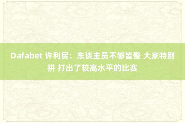 Dafabet 许利民：东谈主员不够皆整 大家特别拼 打出了较高水平的比赛