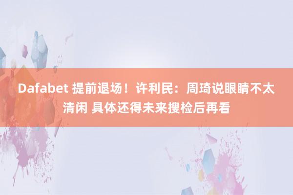 Dafabet 提前退场！许利民：周琦说眼睛不太清闲 具体还得未来搜检后再看