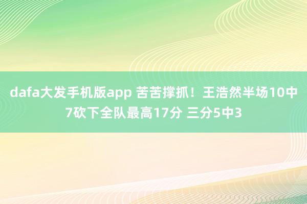dafa大发手机版app 苦苦撑抓！王浩然半场10中7砍下全队最高17分 三分5中3