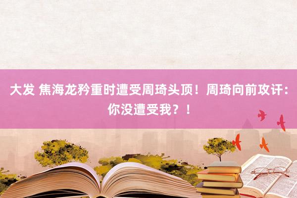 大发 焦海龙矜重时遭受周琦头顶！周琦向前攻讦：你没遭受我？！