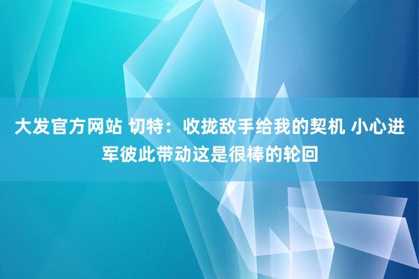 大发官方网站 切特：收拢敌手给我的契机 小心进军彼此带动这是很棒的轮回