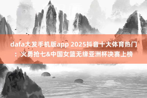 dafa大发手机版app 2025抖音十大体育热门：火勇抢七&中国女篮无缘亚洲杯决赛上榜