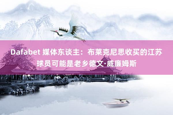 Dafabet 媒体东谈主：布莱克尼思收买的江苏球员可能是老乡德文·威廉姆斯
