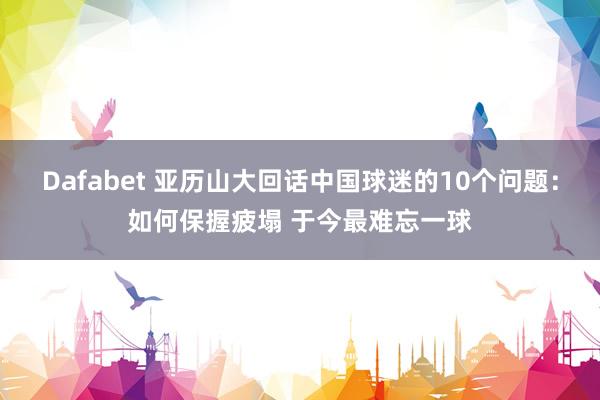 Dafabet 亚历山大回话中国球迷的10个问题：如何保握疲塌 于今最难忘一球