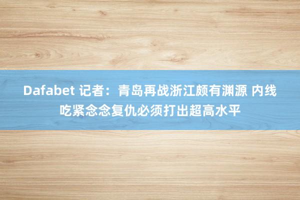 Dafabet 记者：青岛再战浙江颇有渊源 内线吃紧念念复仇必须打出超高水平