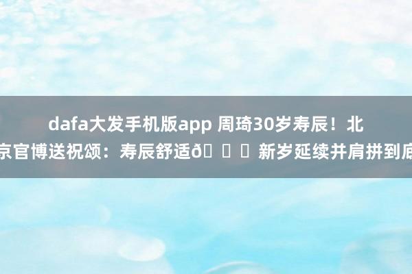dafa大发手机版app 周琦30岁寿辰！北京官博送祝颂：寿辰舒适🎂新岁延续并肩拼到底