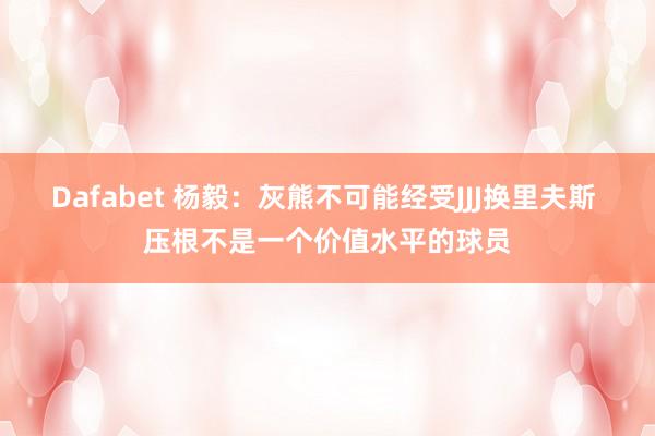 Dafabet 杨毅：灰熊不可能经受JJJ换里夫斯 压根不是一个价值水平的球员