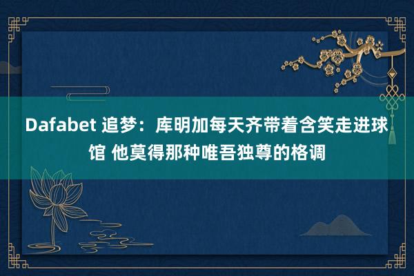 Dafabet 追梦：库明加每天齐带着含笑走进球馆 他莫得那种唯吾独尊的格调