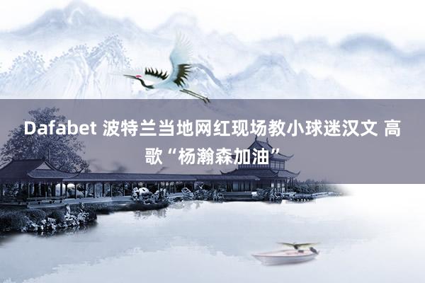 Dafabet 波特兰当地网红现场教小球迷汉文 高歌“杨瀚森加油”