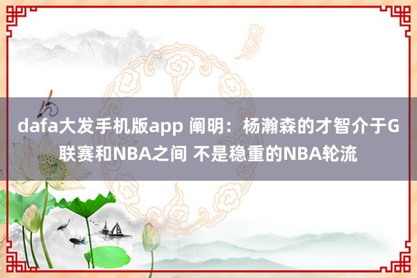 dafa大发手机版app 阐明：杨瀚森的才智介于G联赛和NBA之间 不是稳重的NBA轮流