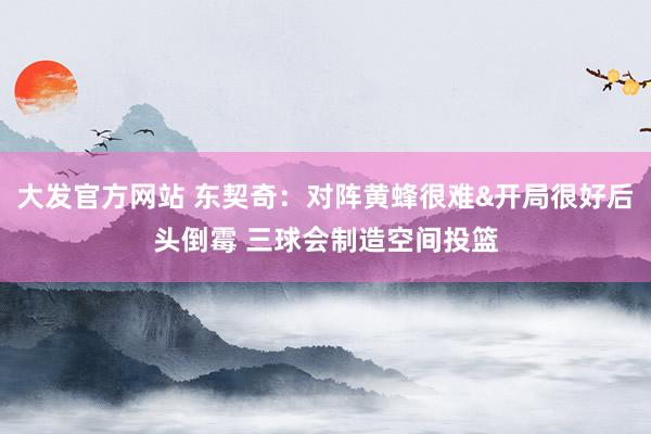 大发官方网站 东契奇：对阵黄蜂很难&开局很好后头倒霉 三球会制造空间投篮