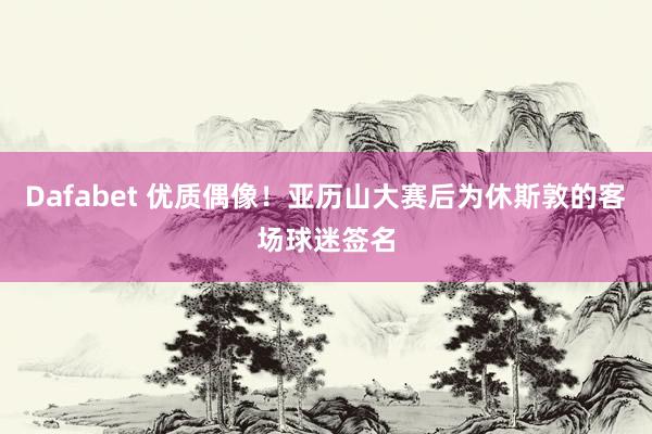 Dafabet 优质偶像！亚历山大赛后为休斯敦的客场球迷签名