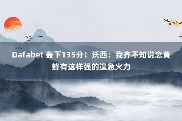Dafabet 轰下135分！沃西：我齐不知说念黄蜂有这样强的遑急火力