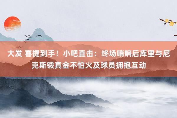 大发 喜提到手！小吧直击：终场哨响后库里与尼克斯锻真金不怕火及球员拥抱互动