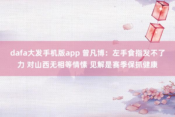 dafa大发手机版app 曾凡博：左手食指发不了力 对山西无相等情愫 见解是赛季保抓健康