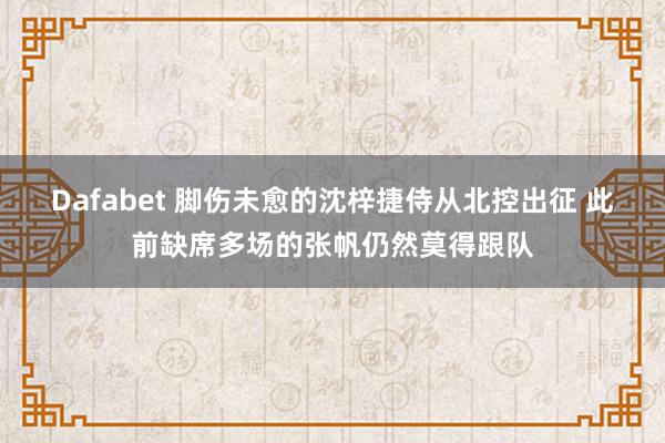 Dafabet 脚伤未愈的沈梓捷侍从北控出征 此前缺席多场的张帆仍然莫得跟队