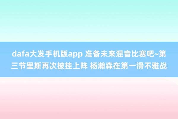 dafa大发手机版app 准备未来混音比赛吧~第三节里斯再次披挂上阵 杨瀚森在第一滑不雅战