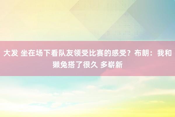 大发 坐在场下看队友领受比赛的感受？布朗：我和獭兔搭了很久 多崭新