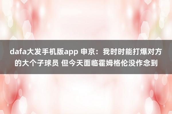 dafa大发手机版app 申京：我时时能打爆对方的大个子球员 但今天面临霍姆格伦没作念到