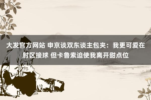 大发官方网站 申京谈双东谈主包夹：我更可爱在肘区接球 但卡鲁索迫使我离开甜点位