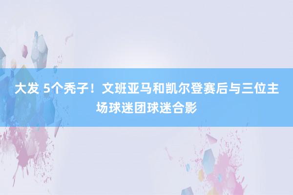 大发 5个秃子！文班亚马和凯尔登赛后与三位主场球迷团球迷合影