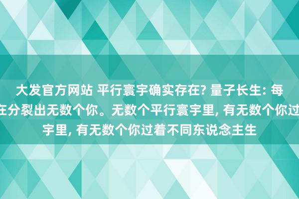 大发官方网站 平行寰宇确实存在? 量子长生: 每一次遴荐， 寰宇齐在分裂出无数个你。无数个平行寰宇里， 有无数个你过着不同东说念主生