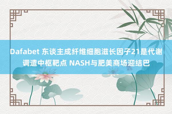 Dafabet 东谈主成纤维细胞滋长因子21是代谢调遣中枢靶点 NASH与肥美商场迎结巴