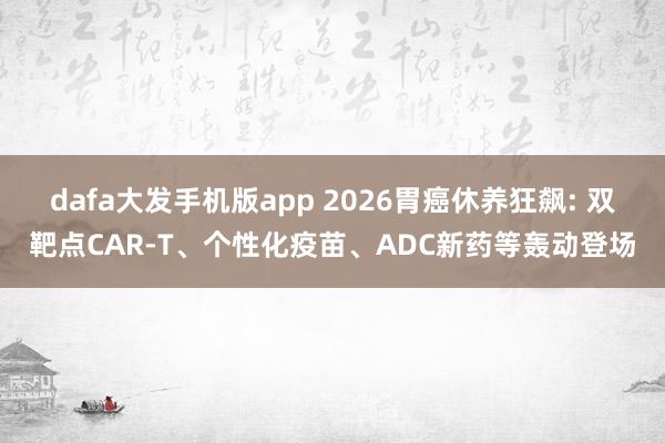 dafa大发手机版app 2026胃癌休养狂飙: 双靶点CAR-T、个性化疫苗、ADC新药等轰动登场