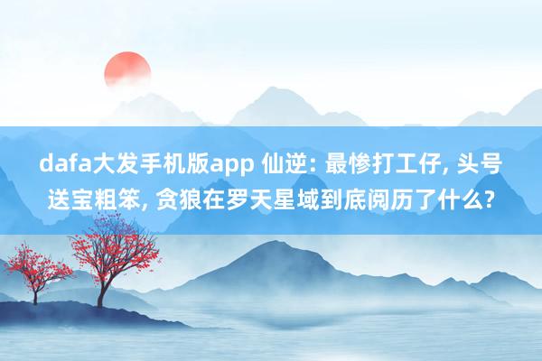dafa大发手机版app 仙逆: 最惨打工仔， 头号送宝粗笨， 贪狼在罗天星域到底阅历了什么?