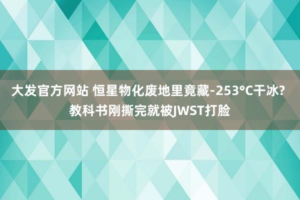 大发官方网站 恒星物化废地里竟藏-253°C干冰? 教科书刚撕完就被JWST打脸