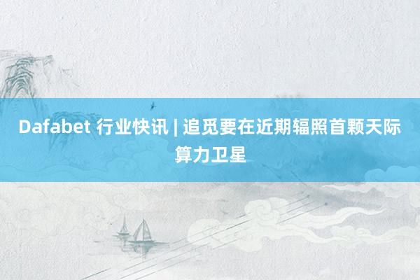Dafabet 行业快讯 | 追觅要在近期辐照首颗天际算力卫星