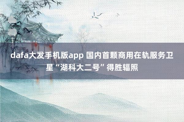 dafa大发手机版app 国内首颗商用在轨服务卫星“湖科大二号”得胜辐照