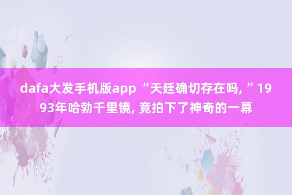 dafa大发手机版app “天廷确切存在吗， ”1993年哈勃千里镜， 竟拍下了神奇的一幕