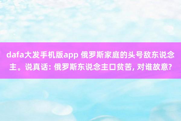 dafa大发手机版app 俄罗斯家庭的头号敌东说念主。说真话: 俄罗斯东说念主口贫苦， 对谁故意?