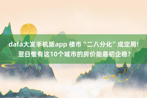 dafa大发手机版app 楼市“二八分化”成定局! 翌日惟有这10个城市的房价能最初企稳?