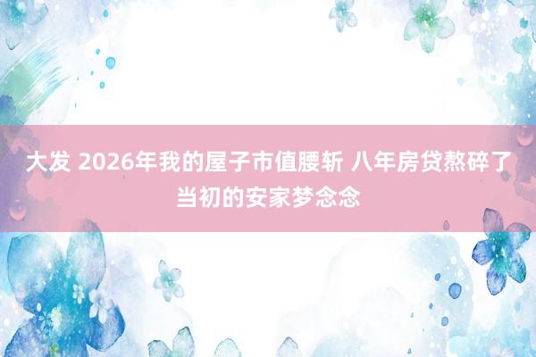 大发 2026年我的屋子市值腰斩 八年房贷熬碎了当初的安家梦念念