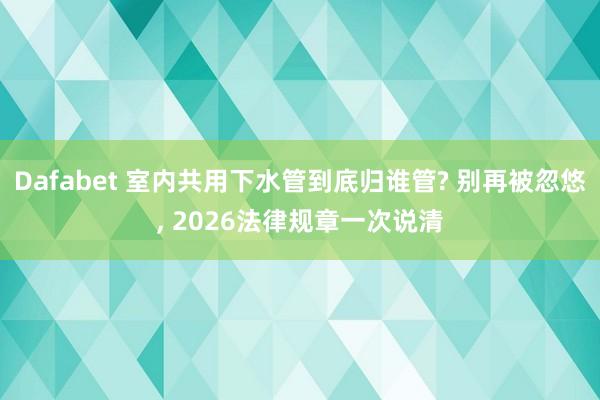 Dafabet 室内共用下水管到底归谁管? 别再被忽悠， 2026法律规章一次说清
