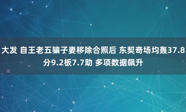 大发 自王老五骗子妻移除合照后 东契奇场均轰37.8分9.2板7.7助 多项数据飙升